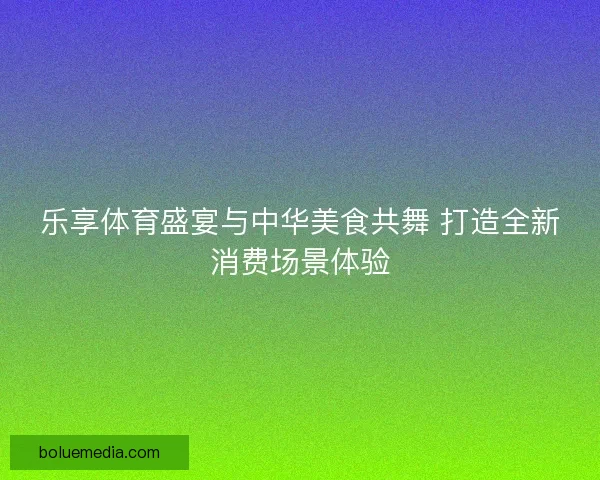 乐享体育盛宴与中华美食共舞 打造全新消费场景体验