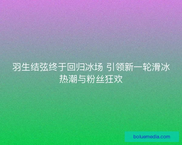 羽生结弦终于回归冰场 引领新一轮滑冰热潮与粉丝狂欢