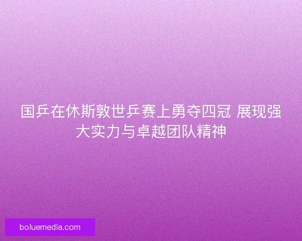 国乒在休斯敦世乒赛上勇夺四冠 展现强大实力与卓越团队精神