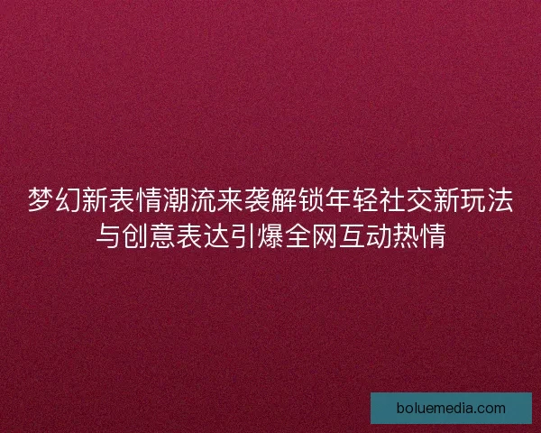 梦幻新表情潮流来袭解锁年轻社交新玩法与创意表达引爆全网互动热情