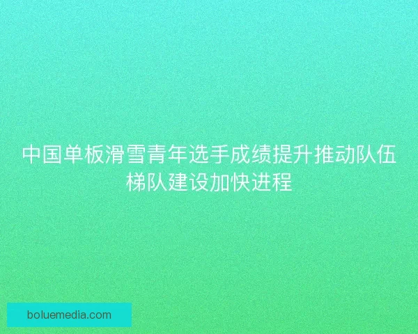 中国单板滑雪青年选手成绩提升推动队伍梯队建设加快进程