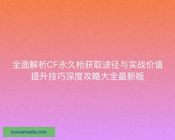 全面解析CF永久枪获取途径与实战价值提升技巧深度攻略大全最新版