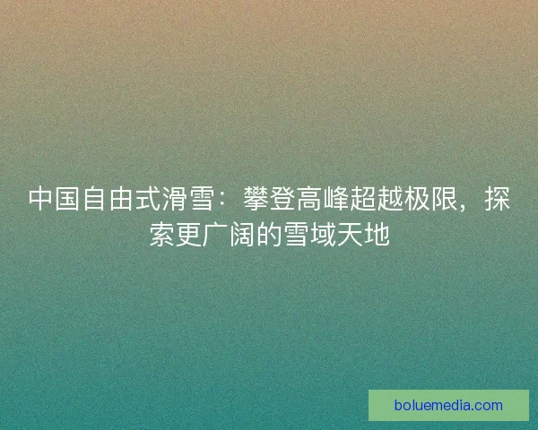 中国自由式滑雪：攀登高峰超越极限，探索更广阔的雪域天地