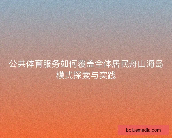 公共体育服务如何覆盖全体居民舟山海岛模式探索与实践