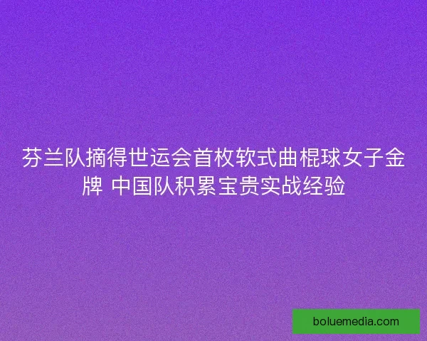 芬兰队摘得世运会首枚软式曲棍球女子金牌 中国队积累宝贵实战经验