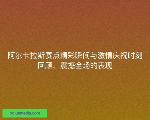 阿尔卡拉斯赛点精彩瞬间与激情庆祝时刻回顾，震撼全场的表现